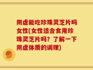 阴虚能吃珍珠灵芝片吗女性(女性适合食用珍珠灵芝片吗？了解一下阴虚体质的调理)