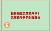祯神破壁灵芝孢子粉？灵芝孢子粉的制作配方