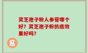 灵芝孢子粉人参苷哪个好？灵芝孢子粉抗癌效果好吗？