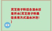 灵芝孢子粉适合温水还是开水(灵芝孢子粉最佳食用方式温水冲泡！)