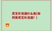 灵芝片泡酒什么色(如何用灵芝片泡酒？)