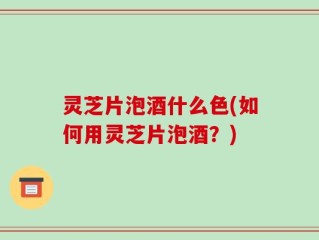 灵芝片泡酒什么色(如何用灵芝片泡酒？)