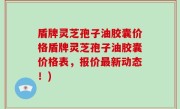 盾牌灵芝孢子油胶囊价格盾牌灵芝孢子油胶囊价格表，报价最新动态！)