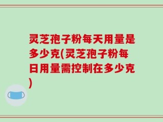 灵芝孢子粉每天用量是多少克(灵芝孢子粉每日用量需控制在多少克)