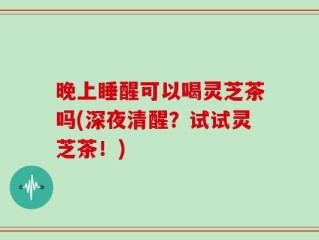 晚上睡醒可以喝灵芝茶吗(深夜清醒？试试灵芝茶！)