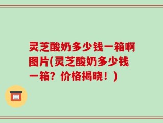 灵芝酸奶多少钱一箱啊图片(灵芝酸奶多少钱一箱？价格揭晓！)