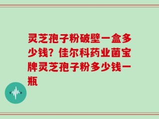灵芝孢子粉破壁一盒多少钱？佳尔科药业菌宝牌灵芝孢子粉多少钱一瓶