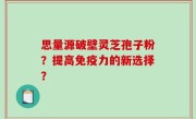 思量源破壁灵芝孢子粉？提高免疫力的新选择？