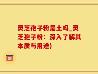 灵芝孢子粉是土吗_灵芝孢子粉：深入了解其本质与用途)