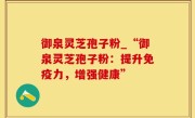 御泉灵芝孢子粉_“御泉灵芝孢子粉：提升免疫力，增强健康”