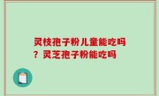 灵枝孢子粉儿童能吃吗？灵芝孢子粉能吃吗