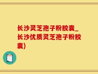 长沙灵芝孢子粉胶囊_长沙优质灵芝孢子粉胶囊)