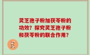 灵芝孢子粉加茯苓粉的功效？探究灵芝孢子粉和茯苓粉的联合作用？