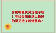 合肥哪里卖灵芝孢子粉？寻找合肥市场上最好的灵芝孢子粉销售店？
