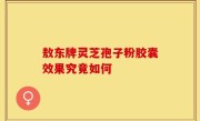 敖东牌灵芝孢子粉胶囊效果究竟如何