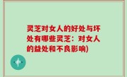 灵芝对女人的好处与坏处有哪些灵芝：对女人的益处和不良影响)
