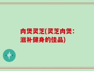 肉煲灵芝(灵芝肉煲：滋补健身的佳品)
