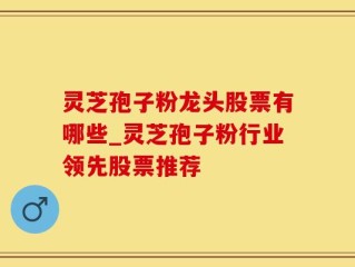灵芝孢子粉龙头股票有哪些_灵芝孢子粉行业领先股票推荐