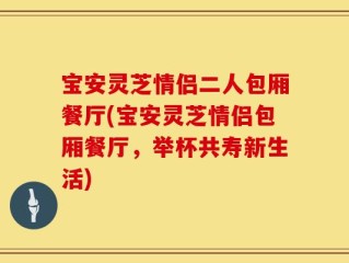 宝安灵芝情侣二人包厢餐厅(宝安灵芝情侣包厢餐厅，举杯共寿新生活)