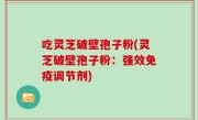 吃灵芝破壁孢子粉(灵芝破壁孢子粉：强效免疫调节剂)