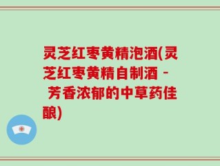 灵芝红枣黄精泡酒(灵芝红枣黄精自制酒 - 芳香浓郁的中草药佳酿)