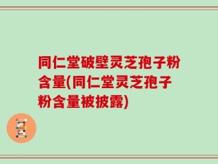 同仁堂破壁灵芝孢子粉含量(同仁堂灵芝孢子粉含量被披露)