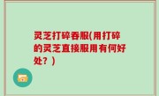 灵芝打碎吞服(用打碎的灵芝直接服用有何好处？)