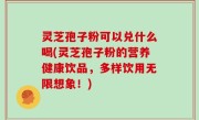 灵芝孢子粉可以兑什么喝(灵芝孢子粉的营养健康饮品，多样饮用无限想象！)