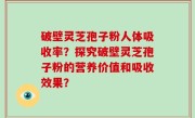 破壁灵芝孢子粉人体吸收率？探究破壁灵芝孢子粉的营养价值和吸收效果？