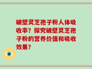 破壁灵芝孢子粉人体吸收率？探究破壁灵芝孢子粉的营养价值和吸收效果？