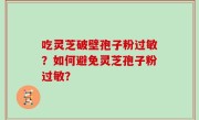 吃灵芝破壁孢子粉过敏？如何避免灵芝孢子粉过敏？
