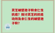 灵芝破壁孢子粉余仁生抗癌？探讨灵芝的抗癌功效及余仁生的破壁孢子粉？