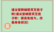 谨义堂牌破壁灵芝孢子粉(谨义堂破壁灵芝孢子粉：提高免疫力，改善身体状况)