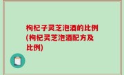 枸杞子灵芝泡酒的比例(枸杞灵芝泡酒配方及比例)