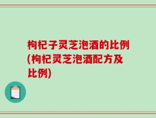 枸杞子灵芝泡酒的比例(枸杞灵芝泡酒配方及比例)