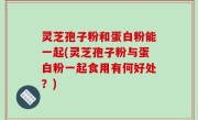 灵芝孢子粉和蛋白粉能一起(灵芝孢子粉与蛋白粉一起食用有何好处？)
