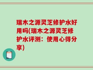 瑞木之源灵芝修护水好用吗(瑞木之源灵芝修护水评测：使用心得分享)