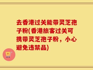 去香港过关能带灵芝孢子粉(香港旅客过关可携带灵芝孢子粉，小心避免违禁品)