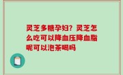 灵芝多糖孕妇？灵芝怎么吃可以降血压降血脂呢可以泡茶喝吗