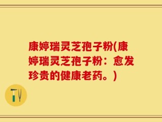 康婷瑞灵芝孢子粉(康婷瑞灵芝孢子粉：愈发珍贵的健康老药。)