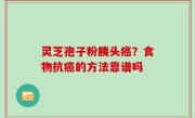灵芝孢子粉胰头癌？食物抗癌的方法靠谱吗