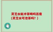 灵芝水能冲茶喝吗百度(灵芝水可泡茶吗？)