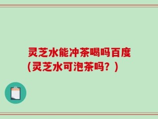 灵芝水能冲茶喝吗百度(灵芝水可泡茶吗？)