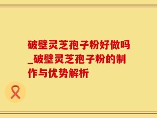 破壁灵芝孢子粉好做吗_破壁灵芝孢子粉的制作与优势解析