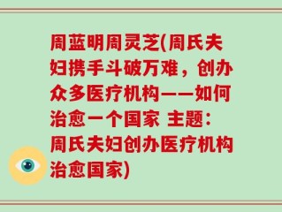 周蓝明周灵芝(周氏夫妇携手斗破万难，创办众多医疗机构——如何治愈一个国家 主题：周氏夫妇创办医疗机构治愈国家)