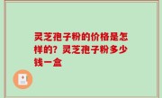灵芝孢子粉的价格是怎样的？灵芝孢子粉多少钱一盒