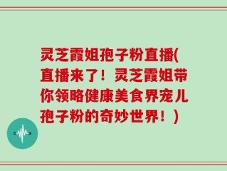 灵芝霞姐孢子粉直播(直播来了！灵芝霞姐带你领略健康美食界宠儿孢子粉的奇妙世界！)