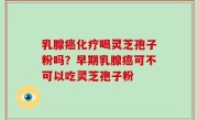 乳腺癌化疗喝灵芝孢子粉吗？早期乳腺癌可不可以吃灵芝孢子粉