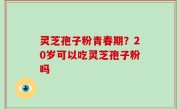 灵芝孢子粉青春期？20岁可以吃灵芝孢子粉吗