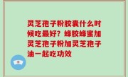 灵芝孢子粉胶囊什么时候吃最好？蜂胶蜂蜜加灵芝孢子粉加灵芝孢子油一起吃功效
